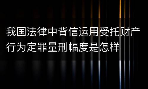 我国法律中背信运用受托财产行为定罪量刑幅度是怎样