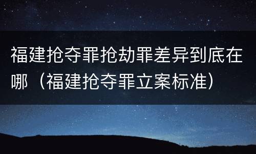 福建抢夺罪抢劫罪差异到底在哪（福建抢夺罪立案标准）
