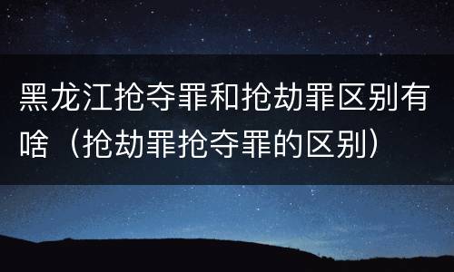黑龙江抢夺罪和抢劫罪区别有啥（抢劫罪抢夺罪的区别）