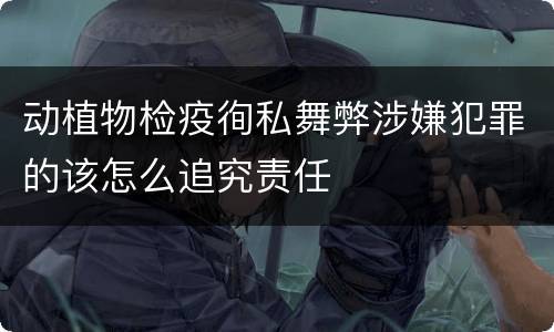 动植物检疫徇私舞弊涉嫌犯罪的该怎么追究责任