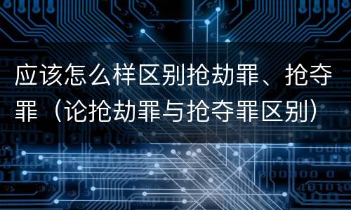 应该怎么样区别抢劫罪、抢夺罪（论抢劫罪与抢夺罪区别）