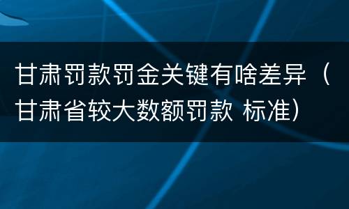 甘肃罚款罚金关键有啥差异（甘肃省较大数额罚款 标准）