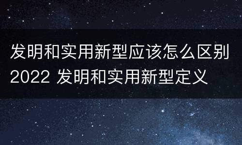 发明和实用新型应该怎么区别2022 发明和实用新型定义