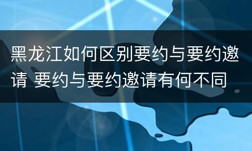 黑龙江如何区别要约与要约邀请 要约与要约邀请有何不同