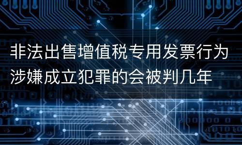 非法出售增值税专用发票行为涉嫌成立犯罪的会被判几年