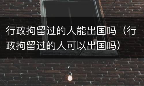 行政拘留过的人能出国吗(行政拘留过的人可以出国吗)