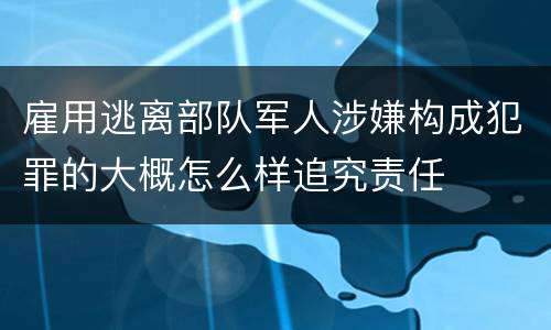 雇用逃离部队军人涉嫌构成犯罪的大概怎么样追究责任