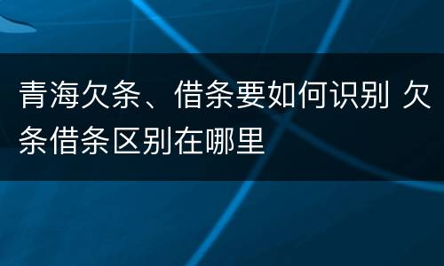 青海欠条、借条要如何识别 欠条借条区别在哪里