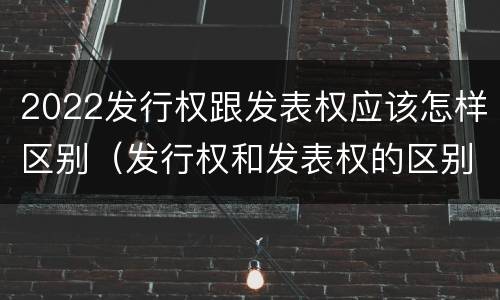 2022发行权跟发表权应该怎样区别（发行权和发表权的区别）