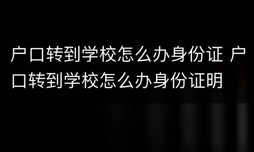 户口转到学校怎么办身份证 户口转到学校怎么办身份证明