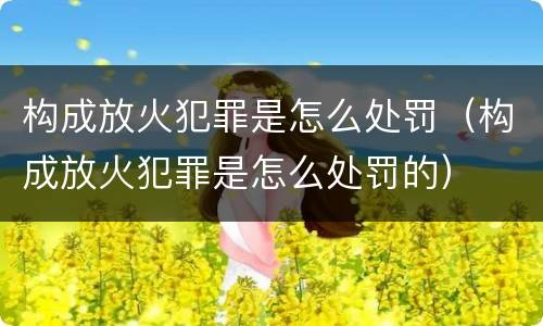 构成放火犯罪是怎么处罚（构成放火犯罪是怎么处罚的）