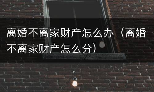 离婚不离家财产怎么办（离婚不离家财产怎么分）
