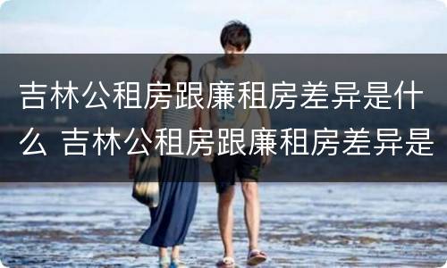 吉林公租房跟廉租房差异是什么 吉林公租房跟廉租房差异是什么意思