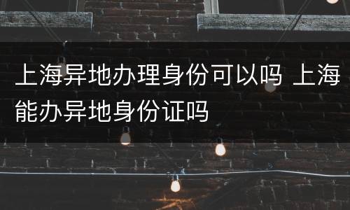 上海异地办理身份可以吗 上海能办异地身份证吗