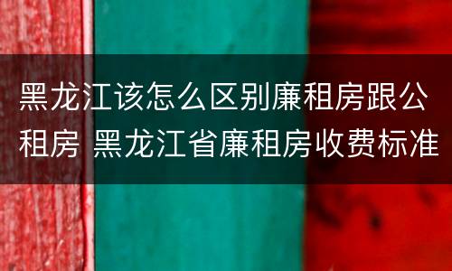 黑龙江该怎么区别廉租房跟公租房 黑龙江省廉租房收费标准是多少