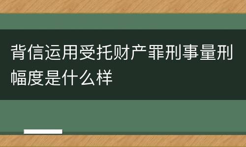 背信运用受托财产罪刑事量刑幅度是什么样