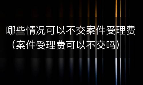 哪些情况可以不交案件受理费（案件受理费可以不交吗）