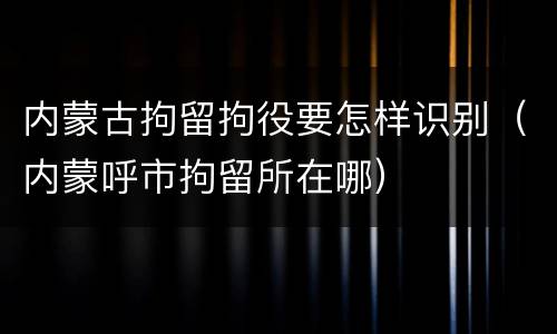内蒙古拘留拘役要怎样识别（内蒙呼市拘留所在哪）