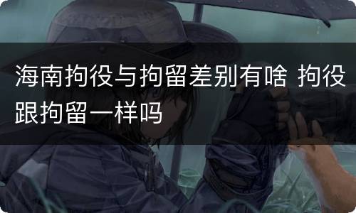 海南拘役与拘留差别有啥 拘役跟拘留一样吗