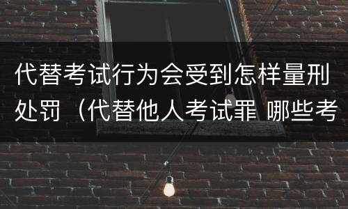 代替考试行为会受到怎样量刑处罚（代替他人考试罪 哪些考试）