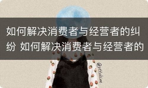 如何解决消费者与经营者的纠纷 如何解决消费者与经营者的纠纷案例