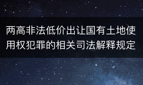 两高非法低价出让国有土地使用权犯罪的相关司法解释规定主要内容是什么