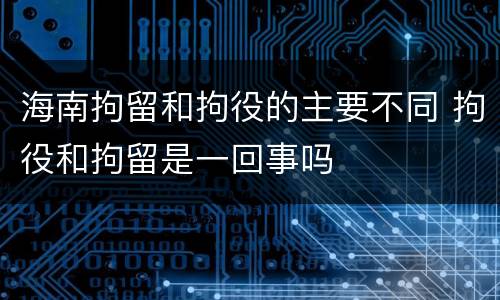 海南拘留和拘役的主要不同 拘役和拘留是一回事吗