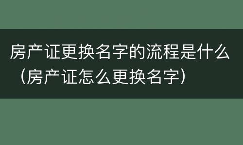房产证更换名字的流程是什么（房产证怎么更换名字）