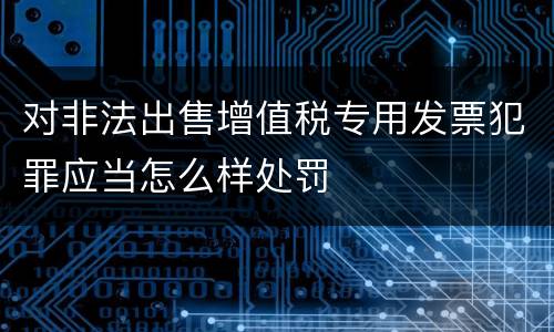 对非法出售增值税专用发票犯罪应当怎么样处罚