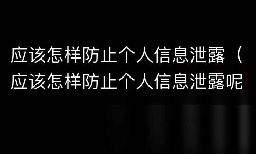 应该怎样防止个人信息泄露（应该怎样防止个人信息泄露呢）