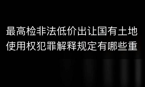 最高检非法低价出让国有土地使用权犯罪解释规定有哪些重要内容