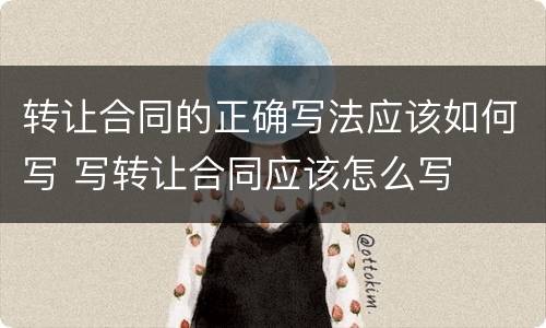 转让合同的正确写法应该如何写 写转让合同应该怎么写