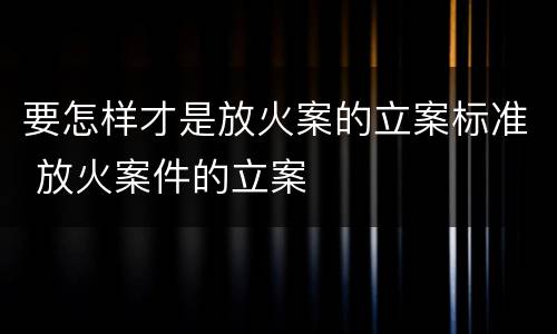 要怎样才是放火案的立案标准 放火案件的立案