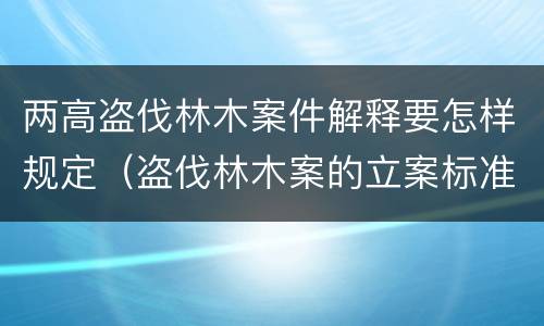 两高盗伐林木案件解释要怎样规定（盗伐林木案的立案标准及定罪与量刑）