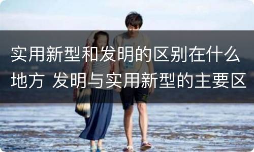 实用新型和发明的区别在什么地方 发明与实用新型的主要区别