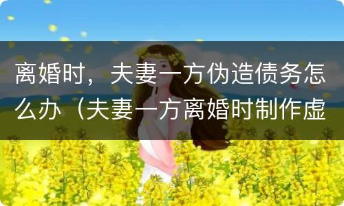 离婚时，夫妻一方伪造债务怎么办（夫妻一方离婚时制作虚假债务）