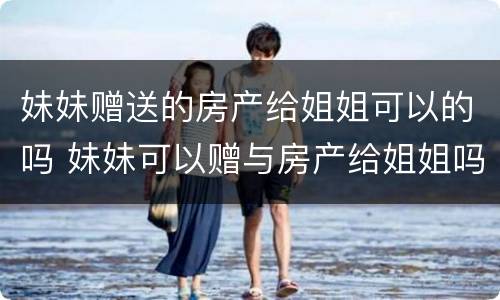 妹妹赠送的房产给姐姐可以的吗 妹妹可以赠与房产给姐姐吗?