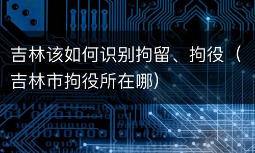 吉林该如何识别拘留、拘役（吉林市拘役所在哪）