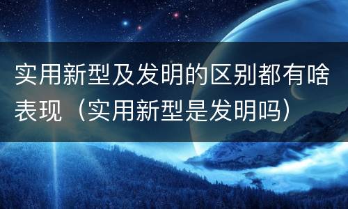实用新型及发明的区别都有啥表现（实用新型是发明吗）