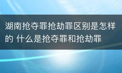 湖南抢夺罪抢劫罪区别是怎样的 什么是抢夺罪和抢劫罪