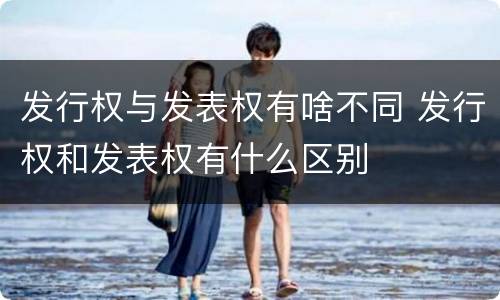 发行权与发表权有啥不同 发行权和发表权有什么区别