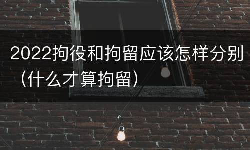 2022拘役和拘留应该怎样分别（什么才算拘留）