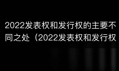 2022发表权和发行权的主要不同之处（2022发表权和发行权的主要不同之处有哪些）