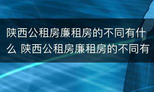 陕西公租房廉租房的不同有什么 陕西公租房廉租房的不同有什么区别