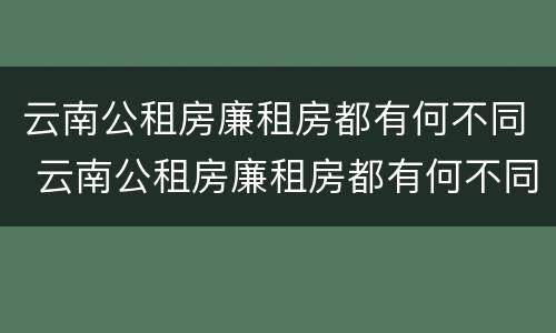 云南公租房廉租房都有何不同 云南公租房廉租房都有何不同呢