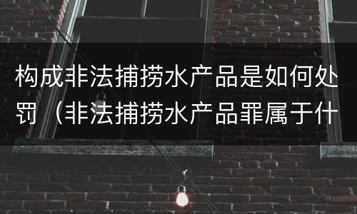 构成非法捕捞水产品是如何处罚（非法捕捞水产品罪属于什么违法行为）
