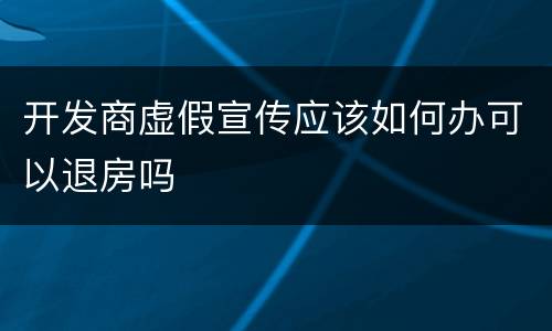 开发商虚假宣传应该如何办可以退房吗