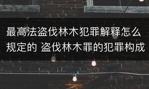 最高法盗伐林木犯罪解释怎么规定的 盗伐林木罪的犯罪构成