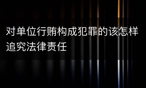 对单位行贿构成犯罪的该怎样追究法律责任