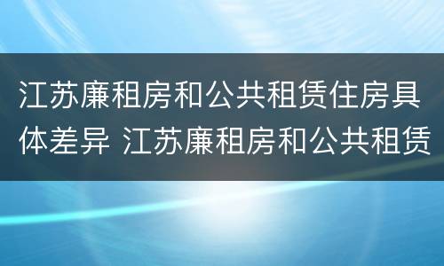 江苏廉租房和公共租赁住房具体差异 江苏廉租房和公共租赁住房具体差异有哪些